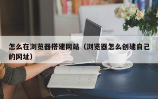 金华怎么在浏览器搭建网站（浏览器怎么创建自己的网址）